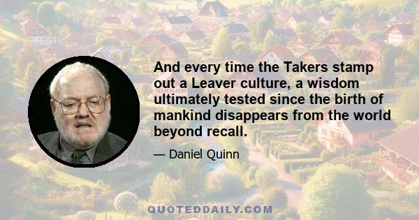 And every time the Takers stamp out a Leaver culture, a wisdom ultimately tested since the birth of mankind disappears from the world beyond recall.