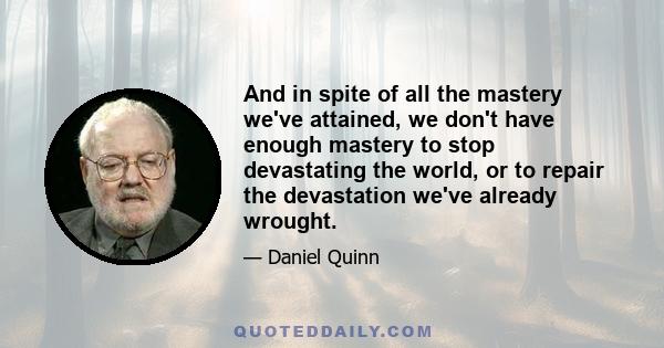 And in spite of all the mastery we've attained, we don't have enough mastery to stop devastating the world, or to repair the devastation we've already wrought.