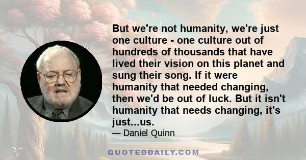 But we're not humanity, we're just one culture - one culture out of hundreds of thousands that have lived their vision on this planet and sung their song. If it were humanity that needed changing, then we'd be out of