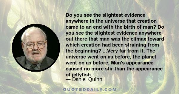 Do you see the slightest evidence anywhere in the universe that creation came to an end with the birth of man? Do you see the slightest evidence anywhere out there that man was the climax toward which creation had been