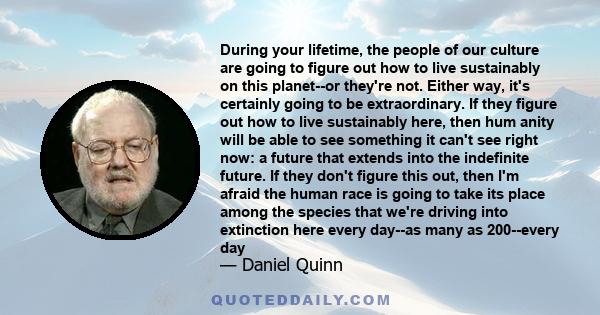 During your lifetime, the people of our culture are going to figure out how to live sustainably on this planet--or they're not. Either way, it's certainly going to be extraordinary. If they figure out how to live