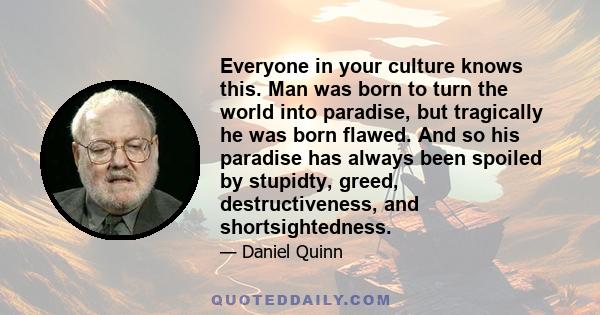 Everyone in your culture knows this. Man was born to turn the world into paradise, but tragically he was born flawed. And so his paradise has always been spoiled by stupidty, greed, destructiveness, and shortsightedness.