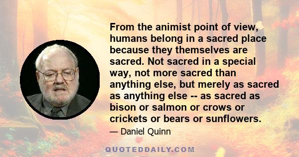 From the animist point of view, humans belong in a sacred place because they themselves are sacred. Not sacred in a special way, not more sacred than anything else, but merely as sacred as anything else -- as sacred as