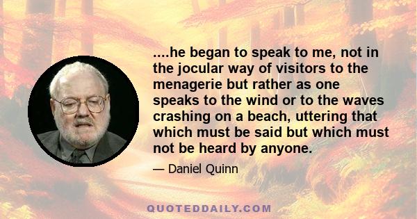 ....he began to speak to me, not in the jocular way of visitors to the menagerie but rather as one speaks to the wind or to the waves crashing on a beach, uttering that which must be said but which must not be heard by