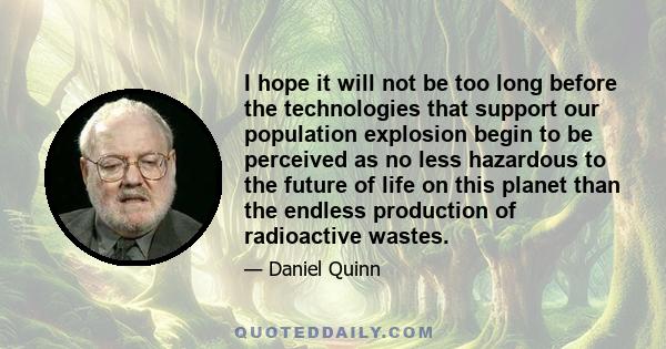 I hope it will not be too long before the technologies that support our population explosion begin to be perceived as no less hazardous to the future of life on this planet than the endless production of radioactive