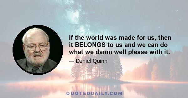 If the world was made for us, then it BELONGS to us and we can do what we damn well please with it.