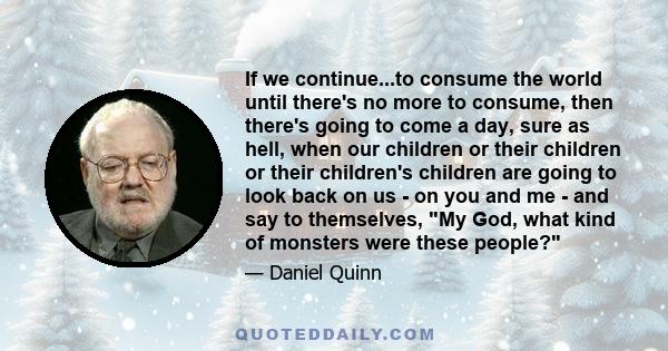 If we continue...to consume the world until there's no more to consume, then there's going to come a day, sure as hell, when our children or their children or their children's children are going to look back on us - on