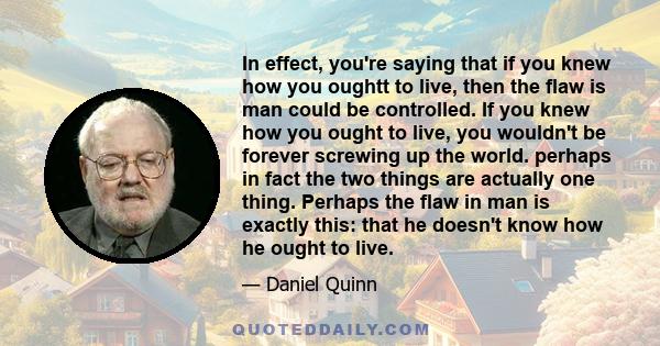 In effect, you're saying that if you knew how you oughtt to live, then the flaw is man could be controlled. If you knew how you ought to live, you wouldn't be forever screwing up the world. perhaps in fact the two