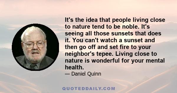 It's the idea that people living close to nature tend to be noble. It's seeing all those sunsets that does it. You can't watch a sunset and then go off and set fire to your neighbor's tepee. Living close to nature is