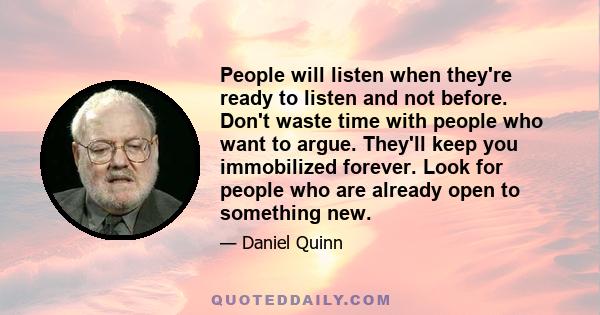 People will listen when they're ready to listen and not before. Don't waste time with people who want to argue. They'll keep you immobilized forever. Look for people who are already open to something new.