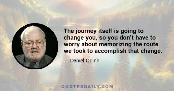 The journey itself is going to change you, so you don’t have to worry about memorizing the route we took to accomplish that change.