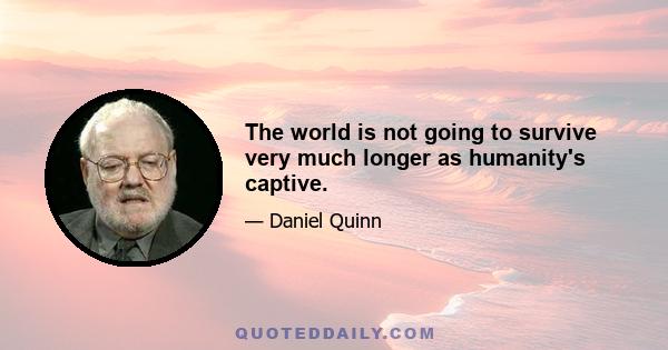 The world is not going to survive very much longer as humanity's captive.