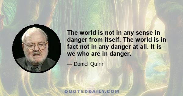 The world is not in any sense in danger from itself. The world is in fact not in any danger at all. It is we who are in danger.