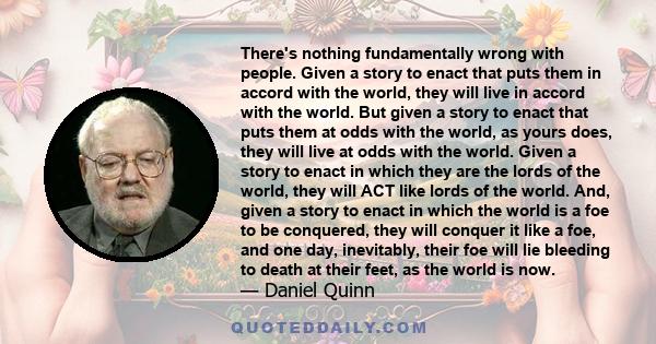 There's nothing fundamentally wrong with people. Given a story to enact that puts them in accord with the world, they will live in accord with the world. But given a story to enact that puts them at odds with the world, 