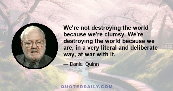 We're not destroying the world because we're clumsy. We're destroying the world because we are, in a very literal and deliberate way, at war with it.