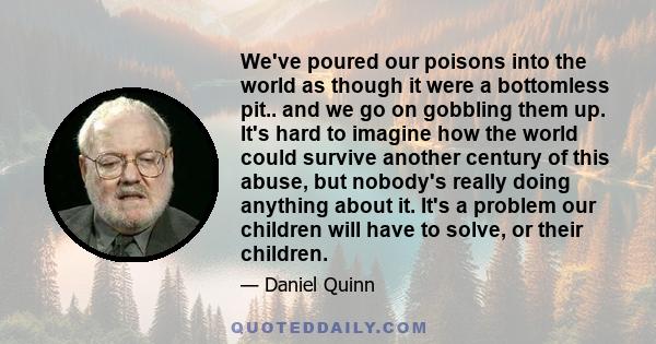 We've poured our poisons into the world as though it were a bottomless pit.. and we go on gobbling them up. It's hard to imagine how the world could survive another century of this abuse, but nobody's really doing