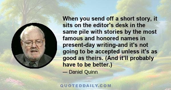 When you send off a short story, it sits on the editor's desk in the same pile with stories by the most famous and honored names in present-day writing-and it's not going to be accepted unless it's as good as theirs.