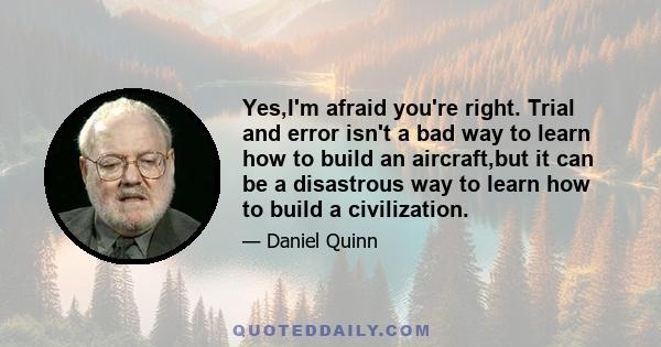 Yes,I'm afraid you're right. Trial and error isn't a bad way to learn how to build an aircraft,but it can be a disastrous way to learn how to build a civilization.