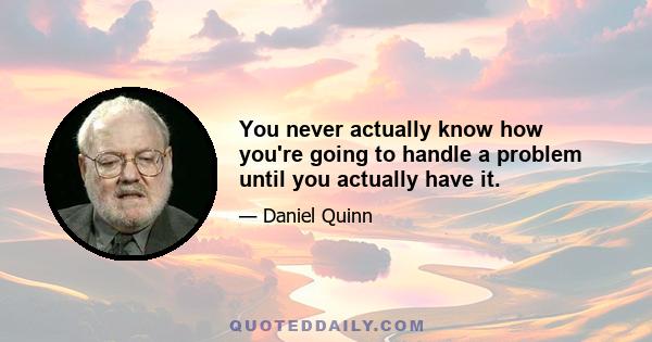 You never actually know how you're going to handle a problem until you actually have it.