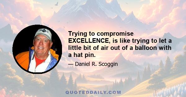 Trying to compromise EXCELLENCE, is like trying to let a little bit of air out of a balloon with a hat pin.