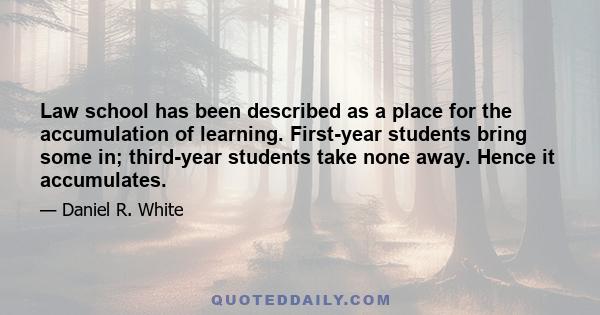 Law school has been described as a place for the accumulation of learning. First-year students bring some in; third-year students take none away. Hence it accumulates.