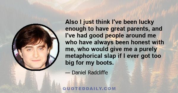 Also I just think I've been lucky enough to have great parents, and I've had good people around me who have always been honest with me, who would give me a purely metaphorical slap if I ever got too big for my boots.