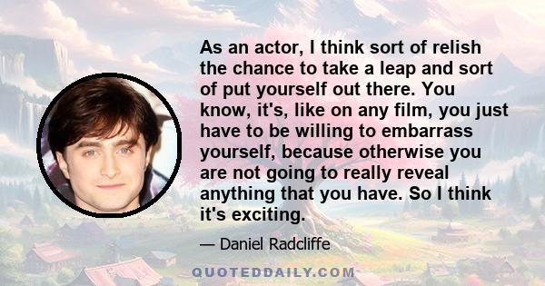 As an actor, I think sort of relish the chance to take a leap and sort of put yourself out there. You know, it's, like on any film, you just have to be willing to embarrass yourself, because otherwise you are not going