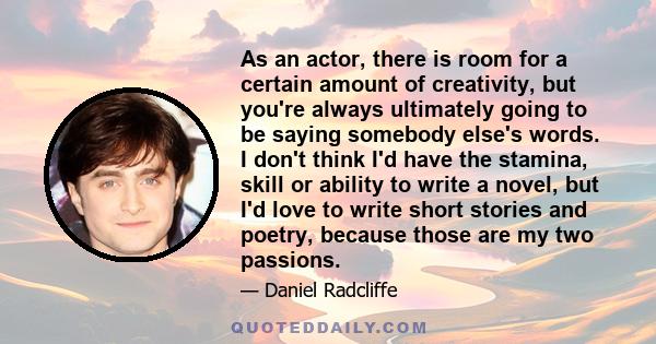 As an actor, there is room for a certain amount of creativity, but you're always ultimately going to be saying somebody else's words. I don't think I'd have the stamina, skill or ability to write a novel, but I'd love