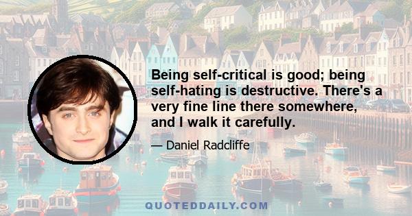 Being self-critical is good; being self-hating is destructive. There's a very fine line there somewhere, and I walk it carefully.