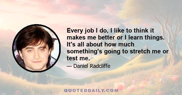 Every job I do, I like to think it makes me better or I learn things. It's all about how much something's going to stretch me or test me.