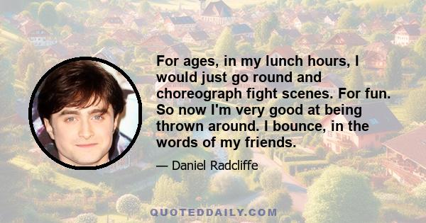 For ages, in my lunch hours, I would just go round and choreograph fight scenes. For fun. So now I'm very good at being thrown around. I bounce, in the words of my friends.