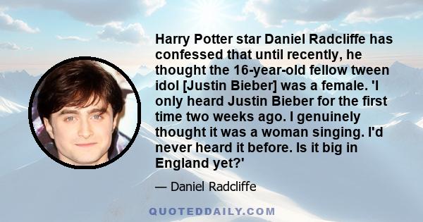 Harry Potter star Daniel Radcliffe has confessed that until recently, he thought the 16-year-old fellow tween idol [Justin Bieber] was a female. 'I only heard Justin Bieber for the first time two weeks ago. I genuinely