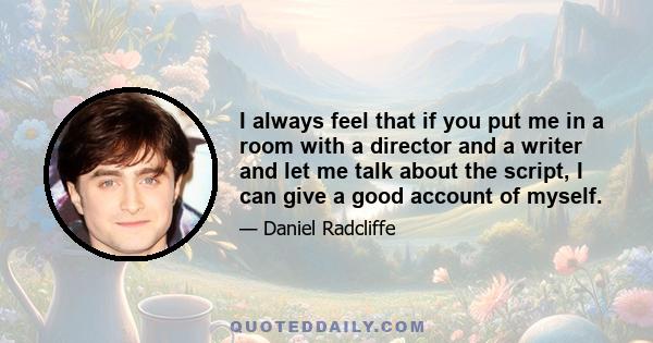 I always feel that if you put me in a room with a director and a writer and let me talk about the script, I can give a good account of myself.