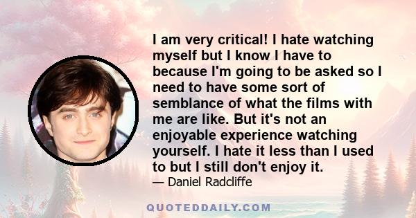 I am very critical! I hate watching myself but I know I have to because I'm going to be asked so I need to have some sort of semblance of what the films with me are like. But it's not an enjoyable experience watching