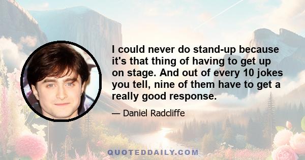 I could never do stand-up because it's that thing of having to get up on stage. And out of every 10 jokes you tell, nine of them have to get a really good response.