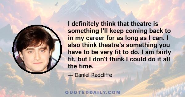 I definitely think that theatre is something I'll keep coming back to in my career for as long as I can. I also think theatre's something you have to be very fit to do. I am fairly fit, but I don't think I could do it