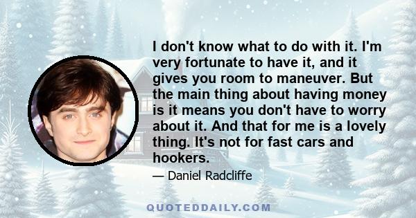 I don't know what to do with it. I'm very fortunate to have it, and it gives you room to maneuver. But the main thing about having money is it means you don't have to worry about it. And that for me is a lovely thing.