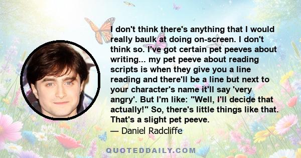 I don't think there's anything that I would really baulk at doing on-screen. I don't think so. I've got certain pet peeves about writing... my pet peeve about reading scripts is when they give you a line reading and