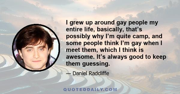 I grew up around gay people my entire life, basically, that’s possibly why I’m quite camp, and some people think I’m gay when I meet them, which I think is awesome. It’s always good to keep them guessing.