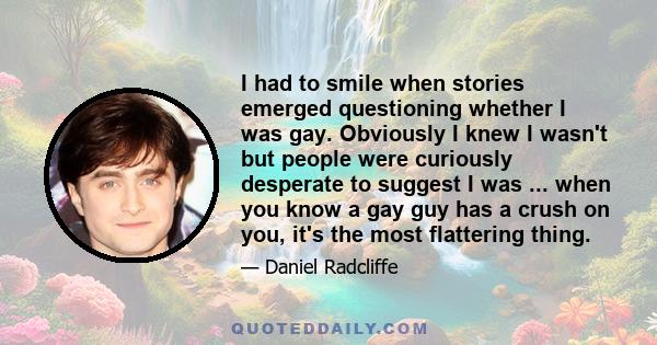 I had to smile when stories emerged questioning whether I was gay. Obviously I knew I wasn't but people were curiously desperate to suggest I was ... when you know a gay guy has a crush on you, it's the most flattering