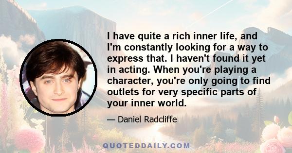 I have quite a rich inner life, and I'm constantly looking for a way to express that. I haven't found it yet in acting. When you're playing a character, you're only going to find outlets for very specific parts of your