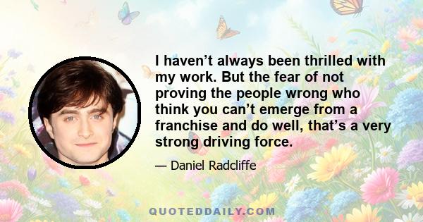 I haven’t always been thrilled with my work. But the fear of not proving the people wrong who think you can’t emerge from a franchise and do well, that’s a very strong driving force.