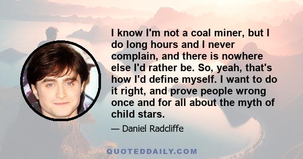 I know I'm not a coal miner, but I do long hours and I never complain, and there is nowhere else I'd rather be. So, yeah, that's how I'd define myself. I want to do it right, and prove people wrong once and for all