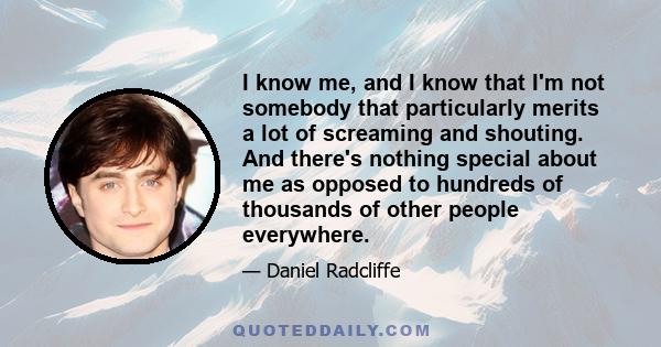 I know me, and I know that I'm not somebody that particularly merits a lot of screaming and shouting. And there's nothing special about me as opposed to hundreds of thousands of other people everywhere.