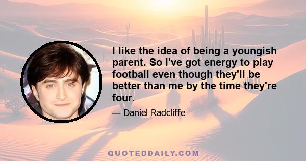 I like the idea of being a youngish parent. So I've got energy to play football even though they'll be better than me by the time they're four.