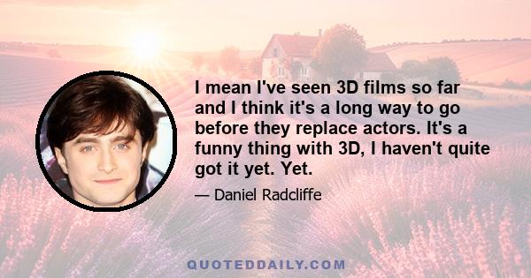 I mean I've seen 3D films so far and I think it's a long way to go before they replace actors. It's a funny thing with 3D, I haven't quite got it yet. Yet.