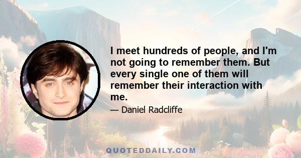 I meet hundreds of people, and I'm not going to remember them. But every single one of them will remember their interaction with me.