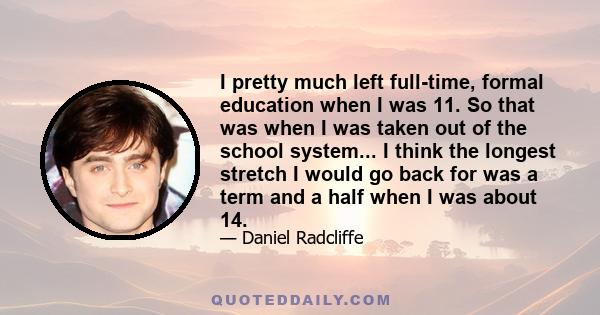 I pretty much left full-time, formal education when I was 11. So that was when I was taken out of the school system... I think the longest stretch I would go back for was a term and a half when I was about 14.