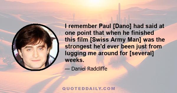 I remember Paul [Dano] had said at one point that when he finished this film [Swiss Army Man] was the strongest he'd ever been just from lugging me around for [several] weeks.