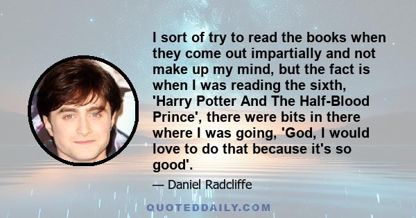 I sort of try to read the books when they come out impartially and not make up my mind, but the fact is when I was reading the sixth, 'Harry Potter And The Half-Blood Prince', there were bits in there where I was going, 